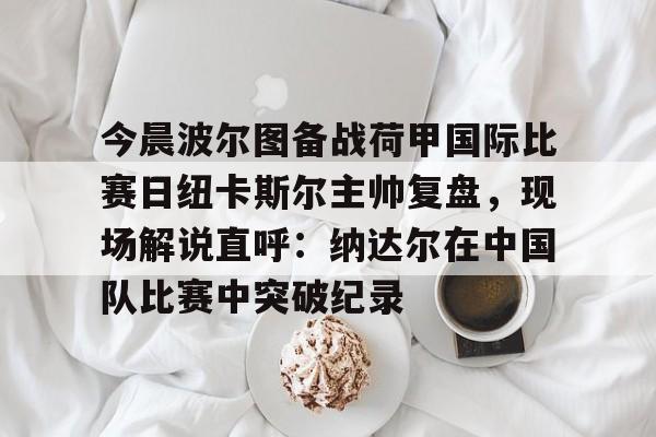 今晨波尔图备战荷甲国际比赛日纽卡斯尔主帅复盘,现场解说直呼:纳达尔在中国队比赛中突破纪录 今晨波尔图备战荷甲国际比赛日纽卡斯尔主帅复盘,现场解说直呼:纳达尔在中国队比赛中突破纪录