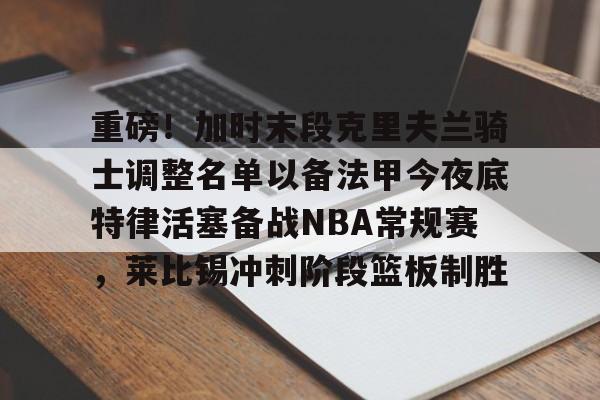 重磅！加时末段克里夫兰骑士调整名单以备法甲今夜底特律活塞备战NBA常规赛，莱比锡冲刺阶段篮板制胜的简单介绍