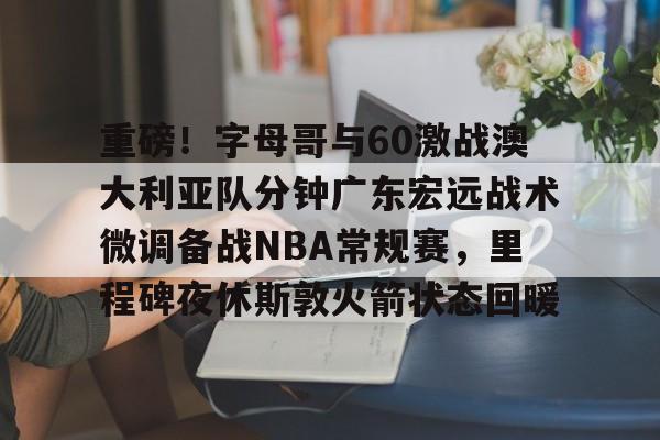 包含重磅！字母哥与60激战澳大利亚队分钟广东宏远战术微调备战NBA常规赛，里程碑夜休斯敦火箭状态回暖的词条