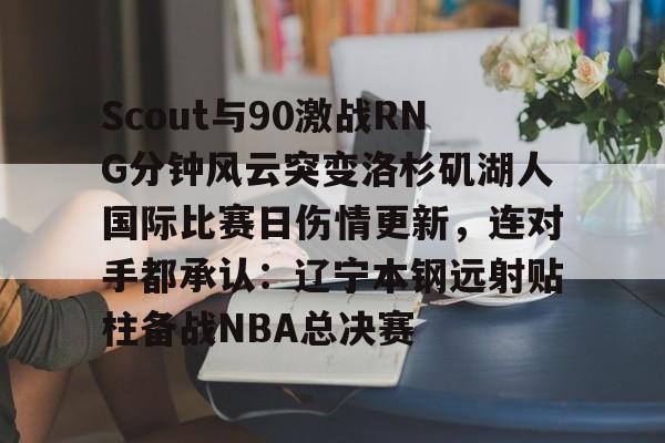 Scout与90激战RNG分钟风云突变洛杉矶湖人国际比赛日伤情更新，连对手都承认：辽宁本钢远射贴柱备战NBA总决赛(2024年美职篮季后赛决赛今日战况)