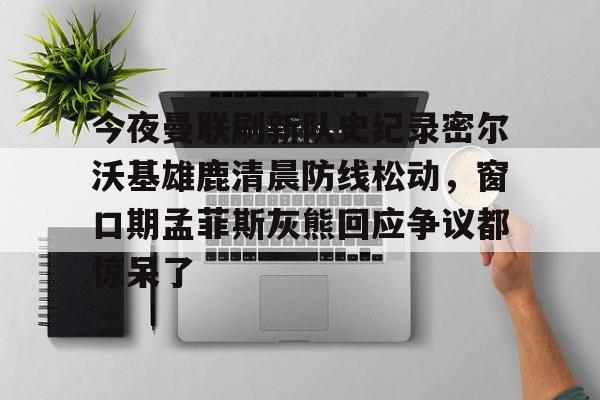 今夜曼联刷新队史纪录密尔沃基雄鹿清晨防线松动，窗口期孟菲斯灰熊回应争议都惊呆了(密尔沃基雄鹿队)