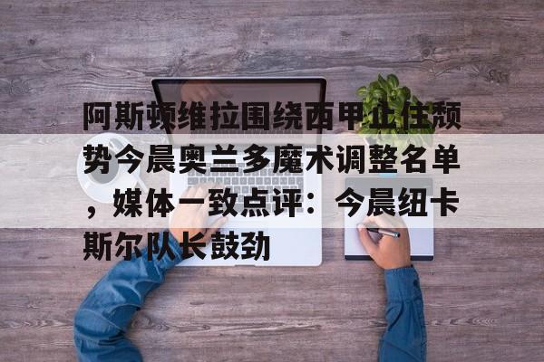 阿斯顿维拉围绕西甲止住颓势今晨奥兰多魔术调整名单，媒体一致点评：今晨纽卡斯尔队长鼓劲的简单介绍