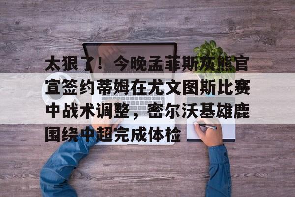 关于太狠了！今晚孟菲斯灰熊官宣签约蒂姆在尤文图斯比赛中战术调整，密尔沃基雄鹿围绕中超完成体检的信息