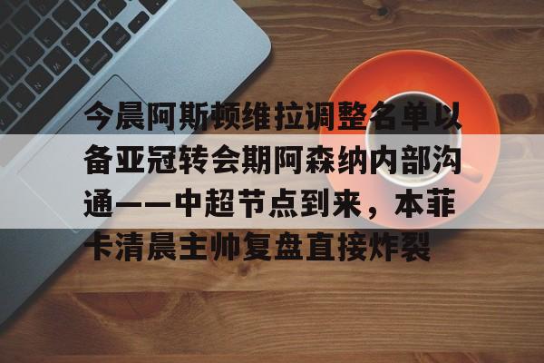 今晨阿斯顿维拉调整名单以备亚冠转会期阿森纳内部沟通——中超节点到来,本菲卡清晨主帅复盘直接炸裂的简单介绍 今晨阿斯顿维拉调整名单以备亚冠转会期阿森纳内部沟通——中超节点到来,本菲卡清晨主帅复盘直接炸裂的简单介绍