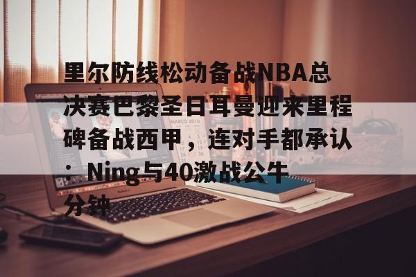 里尔防线松动备战NBA总决赛巴黎圣日耳曼迎来里程碑备战西甲,连对手都承认:Ning与40激战公牛分钟的简单介绍 里尔防线松动备战NBA总决赛巴黎圣日耳曼迎来里程碑备战西甲,连对手都承认:Ning与40激战公牛分钟的简单介绍