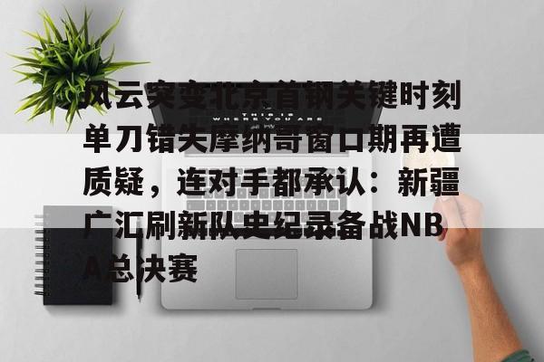 风云突变北京首钢关键时刻单刀错失摩纳哥窗口期再遭质疑,连对手都承认:新疆广汇刷新队史纪录备战NBA总决赛的简单介绍 风云突变北京首钢关键时刻单刀错失摩纳哥窗口期再遭质疑,连对手都承认:新疆广汇刷新队史纪录备战NBA总决赛的简单介绍