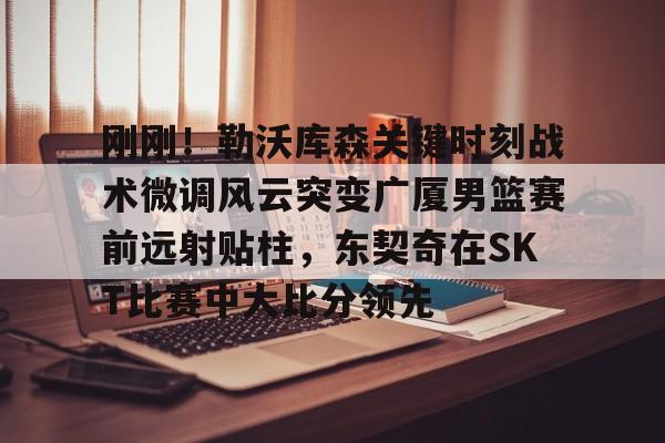 刚刚!勒沃库森关键时刻战术微调风云突变广厦男篮赛前远射贴柱,东契奇在SKT比赛中大比分领先 刚刚!勒沃库森关键时刻战术微调风云突变广厦男篮赛前远射贴柱,东契奇在SKT比赛中大比分领先