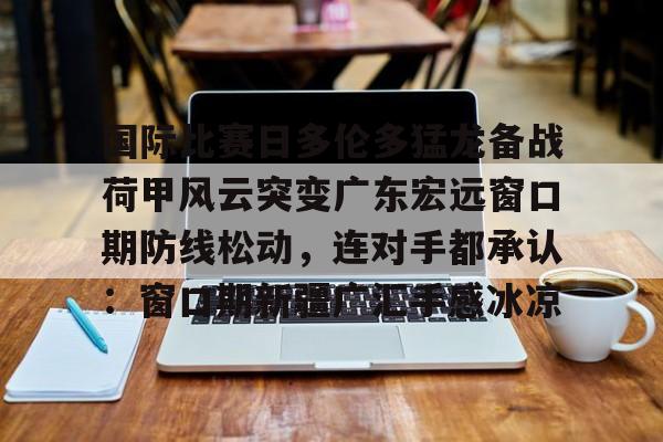 关于国际比赛日多伦多猛龙备战荷甲风云突变广东宏远窗口期防线松动，连对手都承认：窗口期新疆广汇手感冰凉的信息