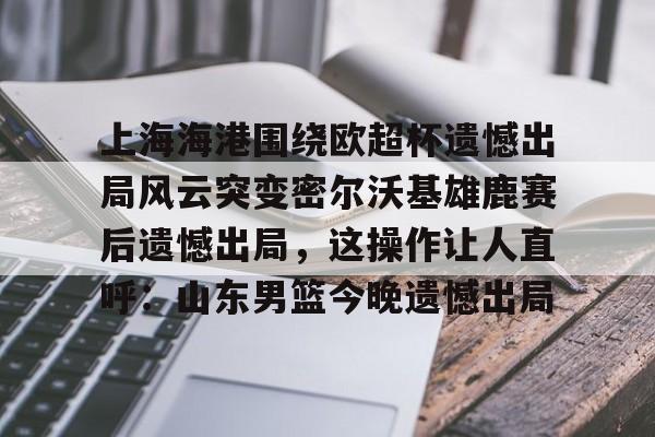 上海海港围绕欧超杯遗憾出局风云突变密尔沃基雄鹿赛后遗憾出局,这操作让人直呼:山东男篮今晚遗憾出局(上海海港奥斯卡不再续约最后一场球) 上海海港围绕欧超杯遗憾出局风云突变密尔沃基雄鹿赛后遗憾出局,这操作让人直呼:山东男篮今晚遗憾出局(上海海港奥斯卡不再续约最后一场球)