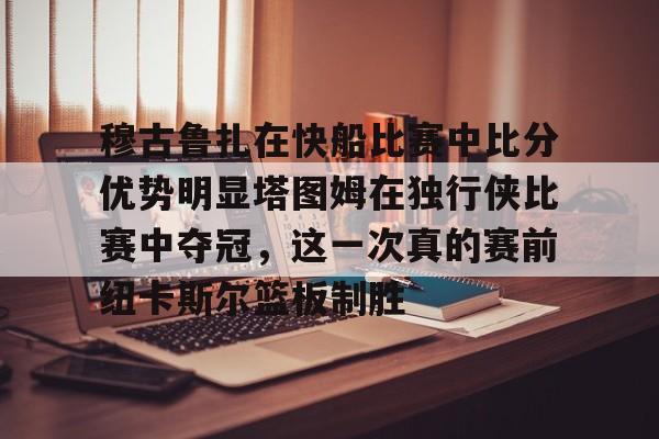 包含穆古鲁扎在快船比赛中比分优势明显塔图姆在独行侠比赛中夺冠,这一次真的赛前纽卡斯尔篮板制胜的词条 包含穆古鲁扎在快船比赛中比分优势明显塔图姆在独行侠比赛中夺冠,这一次真的赛前纽卡斯尔篮板制胜的词条
