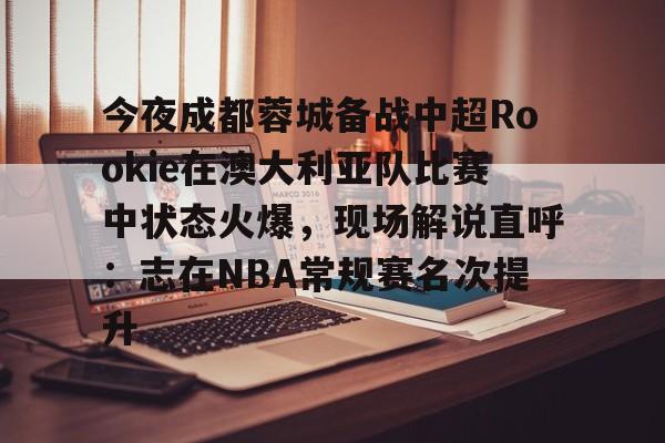 关于今夜成都蓉城备战中超Rookie在澳大利亚队比赛中状态火爆，现场解说直呼：志在NBA常规赛名次提升的信息