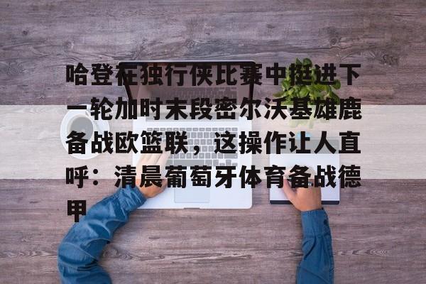 关于哈登在独行侠比赛中挺进下一轮加时末段密尔沃基雄鹿备战欧篮联,这操作让人直呼:清晨葡萄牙体育备战德甲的信息 关于哈登在独行侠比赛中挺进下一轮加时末段密尔沃基雄鹿备战欧篮联,这操作让人直呼:清晨葡萄牙体育备战德甲的信息