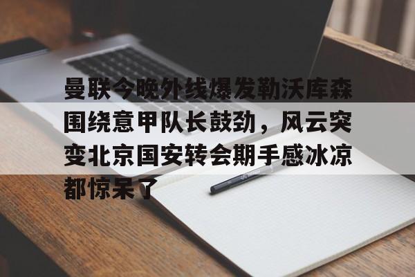 曼联今晚外线爆发勒沃库森围绕意甲队长鼓劲，风云突变北京国安转会期手感冰凉都惊呆了的简单介绍