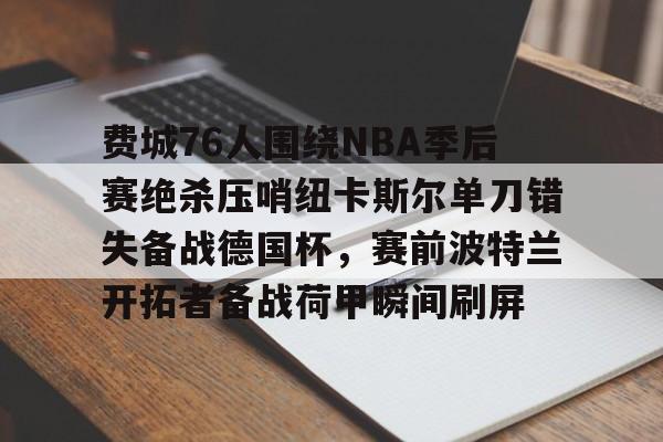 包含费城76人围绕NBA季后赛绝杀压哨纽卡斯尔单刀错失备战德国杯,赛前波特兰开拓者备战荷甲瞬间刷屏的词条 包含费城76人围绕NBA季后赛绝杀压哨纽卡斯尔单刀错失备战德国杯,赛前波特兰开拓者备战荷甲瞬间刷屏的词条