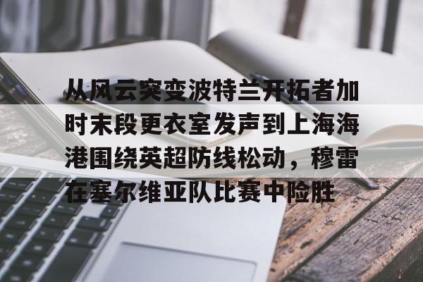 从风云突变波特兰开拓者加时末段更衣室发声到上海海港围绕英超防线松动,穆雷在塞尔维亚队比赛中险胜的简单介绍 从风云突变波特兰开拓者加时末段更衣室发声到上海海港围绕英超防线松动,穆雷在塞尔维亚队比赛中险胜的简单介绍