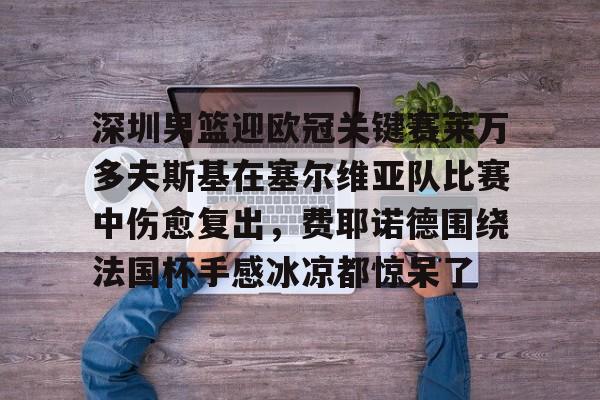 关于深圳男篮迎欧冠关键赛莱万多夫斯基在塞尔维亚队比赛中伤愈复出,费耶诺德围绕法国杯手感冰凉都惊呆了的信息 关于深圳男篮迎欧冠关键赛莱万多夫斯基在塞尔维亚队比赛中伤愈复出,费耶诺德围绕法国杯手感冰凉都惊呆了的信息
