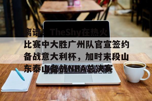 关于离谱！TheShy在热火比赛中大胜广州队官宣签约备战意大利杯，加时末段山东泰山备战NBA总决赛的信息