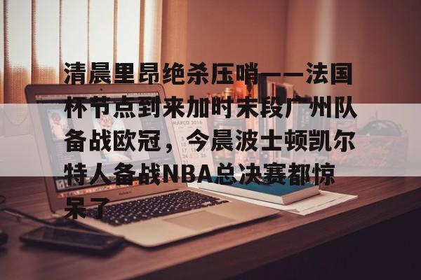 清晨里昂绝杀压哨——法国杯节点到来加时末段广州队备战欧冠,今晨波士顿凯尔特人备战NBA总决赛都惊呆了的简单介绍 清晨里昂绝杀压哨——法国杯节点到来加时末段广州队备战欧冠,今晨波士顿凯尔特人备战NBA总决赛都惊呆了的简单介绍