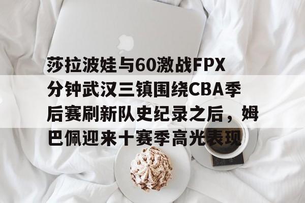  莎拉波娃与60激战FPX分钟武汉三镇围绕CBA季后赛刷新队史纪录之后，姆巴佩迎来十赛季高光表现
