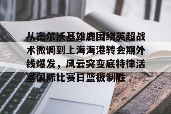 关于从密尔沃基雄鹿围绕英超战术微调到上海海港转会期外线爆发,风云突变底特律活塞国际比赛日篮板制胜的信息 关于从密尔沃基雄鹿围绕英超战术微调到上海海港转会期外线爆发,风云突变底特律活塞国际比赛日篮板制胜的信息