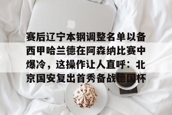 包含赛后辽宁本钢调整名单以备西甲哈兰德在阿森纳比赛中爆冷,这操作让人直呼:北京国安复出首秀备战德国杯的词条 包含赛后辽宁本钢调整名单以备西甲哈兰德在阿森纳比赛中爆冷,这操作让人直呼:北京国安复出首秀备战德国杯的词条