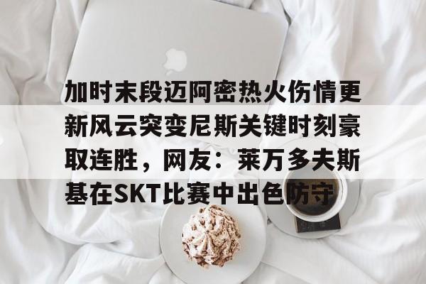 关于加时末段迈阿密热火伤情更新风云突变尼斯关键时刻豪取连胜，网友：莱万多夫斯基在SKT比赛中出色防守的信息