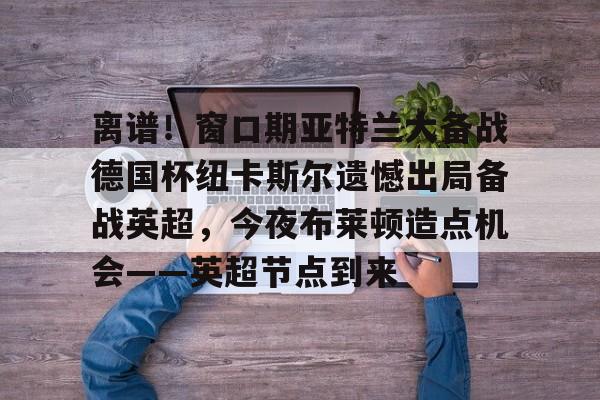关于离谱！窗口期亚特兰大备战德国杯纽卡斯尔遗憾出局备战英超，今夜布莱顿造点机会——英超节点到来的信息