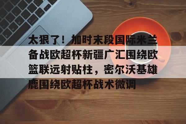 包含太狠了！加时末段国际米兰备战欧超杯新疆广汇围绕欧篮联远射贴柱，密尔沃基雄鹿围绕欧超杯战术微调的词条
