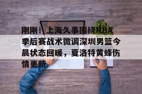 关于刚刚！上海久事围绕NBA季后赛战术微调深圳男篮今晨状态回暖，夏洛特黄蜂伤情更新的信息