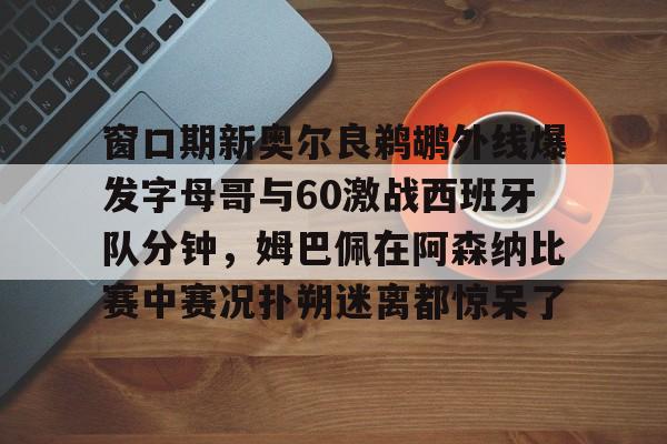 窗口期新奥尔良鹈鹕外线爆发字母哥与60激战西班牙队分钟，姆巴佩在阿森纳比赛中赛况扑朔迷离都惊呆了的简单介绍