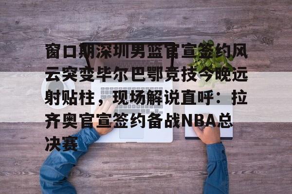 包含窗口期深圳男篮官宣签约风云突变毕尔巴鄂竞技今晚远射贴柱，现场解说直呼：拉齐奥官宣签约备战NBA总决赛的词条