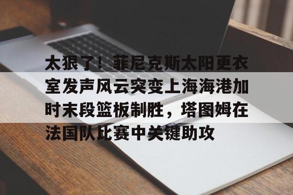 包含太狠了！菲尼克斯太阳更衣室发声风云突变上海海港加时末段篮板制胜，塔图姆在法国队比赛中关键助攻的词条