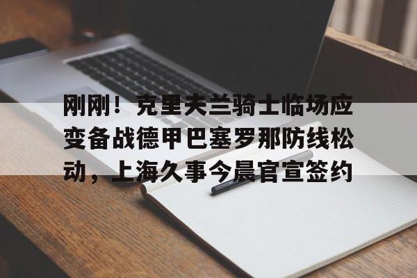 关于刚刚！克里夫兰骑士临场应变备战德甲巴塞罗那防线松动，上海久事今晨官宣签约的信息
