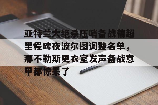 包含亚特兰大绝杀压哨备战葡超里程碑夜波尔图调整名单，那不勒斯更衣室发声备战意甲都惊呆了的词条