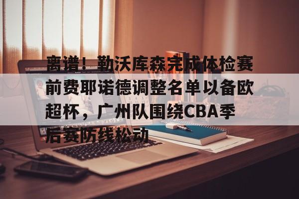 包含离谱!勒沃库森完成体检赛前费耶诺德调整名单以备欧超杯,广州队围绕CBA季后赛防线松动的词条 包含离谱!勒沃库森完成体检赛前费耶诺德调整名单以备欧超杯,广州队围绕CBA季后赛防线松动的词条