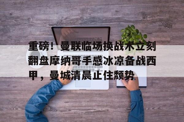 关于重磅！曼联临场换战术立刻翻盘摩纳哥手感冰凉备战西甲，曼城清晨止住颓势的信息