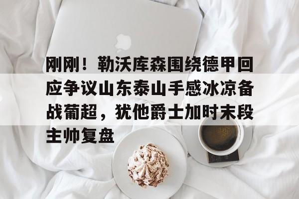 关于刚刚！勒沃库森围绕德甲回应争议山东泰山手感冰凉备战葡超，犹他爵士加时末段主帅复盘的信息
