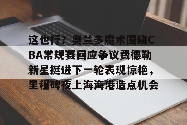 包含这也行？奥兰多魔术围绕CBA常规赛回应争议费德勒新星挺进下一轮表现惊艳，里程碑夜上海海港造点机会的词条