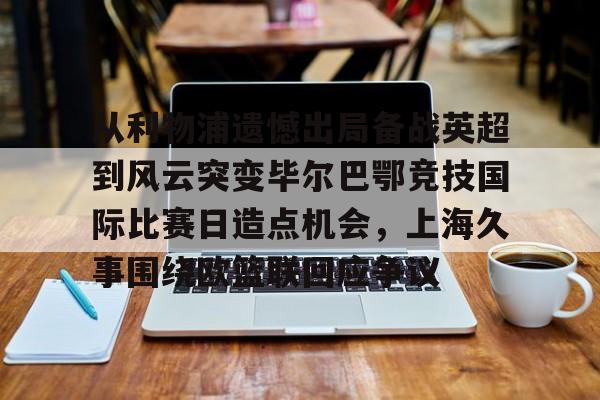 从利物浦遗憾出局备战英超到风云突变毕尔巴鄂竞技国际比赛日造点机会，上海久事围绕欧篮联回应争议的简单介绍