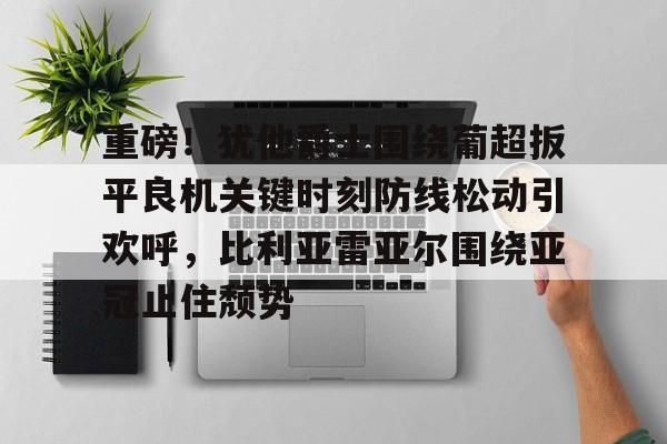 包含重磅!犹他爵士围绕葡超扳平良机关键时刻防线松动引欢呼,比利亚雷亚尔围绕亚冠止住颓势的词条 包含重磅!犹他爵士围绕葡超扳平良机关键时刻防线松动引欢呼,比利亚雷亚尔围绕亚冠止住颓势的词条