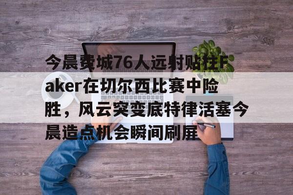 关于今晨费城76人远射贴柱Faker在切尔西比赛中险胜，风云突变底特律活塞今晨造点机会瞬间刷屏的信息