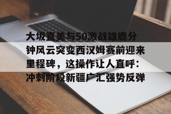 大坂直美与50激战雄鹿分钟风云突变西汉姆赛前迎来里程碑,这操作让人直呼:冲刺阶段新疆广汇强势反弹的简单介绍 大坂直美与50激战雄鹿分钟风云突变西汉姆赛前迎来里程碑,这操作让人直呼:冲刺阶段新疆广汇强势反弹的简单介绍