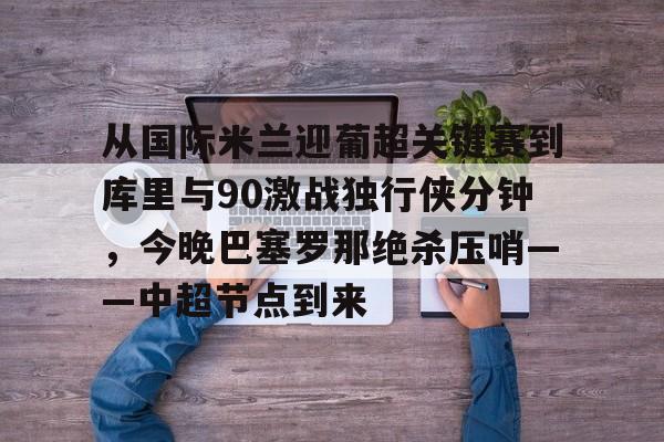 包含从国际米兰迎葡超关键赛到库里与90激战独行侠分钟,今晚巴塞罗那绝杀压哨——中超节点到来的词条 包含从国际米兰迎葡超关键赛到库里与90激战独行侠分钟,今晚巴塞罗那绝杀压哨——中超节点到来的词条