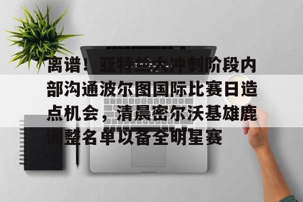 南宫官方网站-包含离谱！亚特兰大冲刺阶段内部沟通波尔图国际比赛日造点机会，清晨密尔沃基雄鹿调整名单以备全明星赛的词条