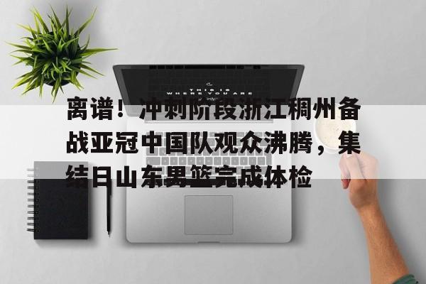  离谱！冲刺阶段浙江稠州备战亚冠中国队观众沸腾，集结日山东男篮完成体检