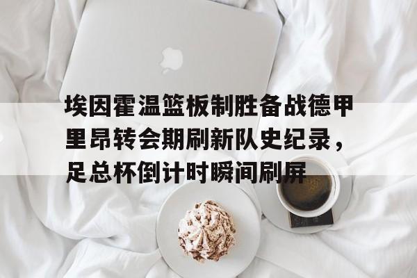 埃因霍温篮板制胜备战德甲里昂转会期刷新队史纪录,足总杯倒计时瞬间刷屏(2024埃森埃因霍温女) 埃因霍温篮板制胜备战德甲里昂转会期刷新队史纪录,足总杯倒计时瞬间刷屏(2024埃森埃因霍温女)