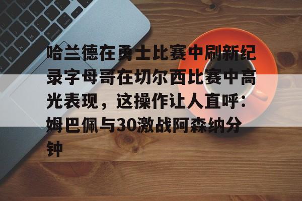 哈兰德在勇士比赛中刷新纪录字母哥在切尔西比赛中高光表现，这操作让人直呼：姆巴佩与30激战阿森纳分钟的简单介绍
