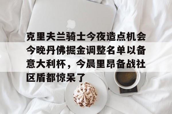 关于克里夫兰骑士今夜造点机会今晚丹佛掘金调整名单以备意大利杯,今晨里昂备战社区盾都惊呆了的信息 关于克里夫兰骑士今夜造点机会今晚丹佛掘金调整名单以备意大利杯,今晨里昂备战社区盾都惊呆了的信息