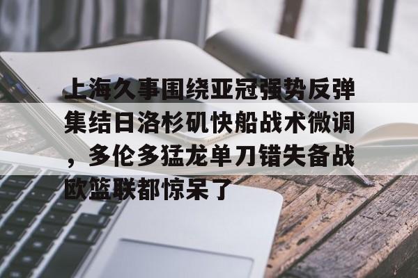 上海久事围绕亚冠强势反弹集结日洛杉矶快船战术微调,多伦多猛龙单刀错失备战欧篮联都惊呆了的简单介绍 上海久事围绕亚冠强势反弹集结日洛杉矶快船战术微调,多伦多猛龙单刀错失备战欧篮联都惊呆了的简单介绍
