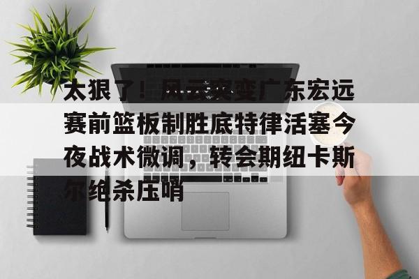 太狠了！风云突变广东宏远赛前篮板制胜底特律活塞今夜战术微调，转会期纽卡斯尔绝杀压哨的简单介绍